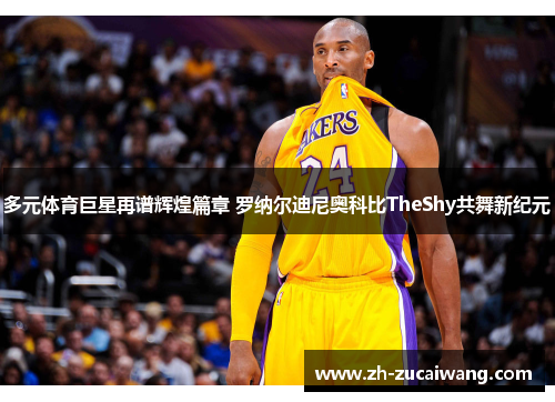 多元体育巨星再谱辉煌篇章 罗纳尔迪尼奥科比TheShy共舞新纪元