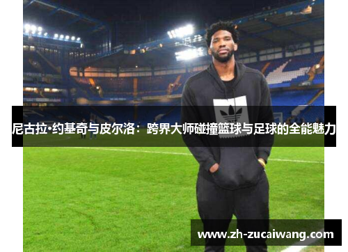 尼古拉·约基奇与皮尔洛：跨界大师碰撞篮球与足球的全能魅力