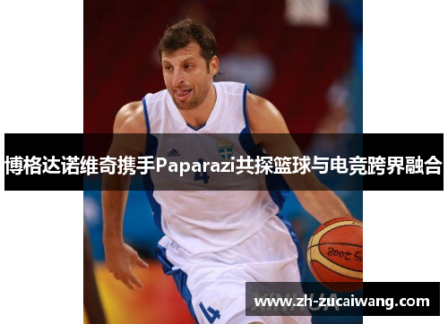 博格达诺维奇携手Paparazi共探篮球与电竞跨界融合